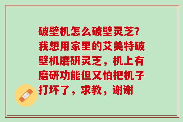 破壁机怎么破壁灵芝？我想用家里的艾美特破壁机磨研灵芝，机上有磨研功能但又怕把机子打坏了，求教，谢谢
