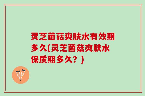 灵芝菌菇爽肤水有效期多久(灵芝菌菇爽肤水保质期多久？)