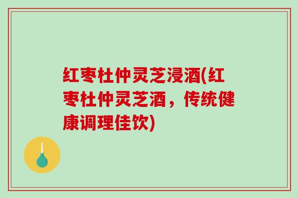 红枣杜仲灵芝浸酒(红枣杜仲灵芝酒，传统健康调理佳饮)