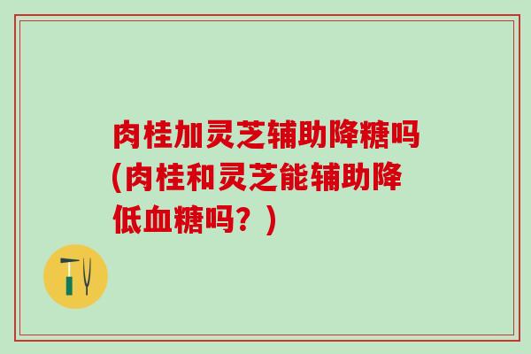 肉桂加灵芝辅助降糖吗(肉桂和灵芝能辅助降低血糖吗？)