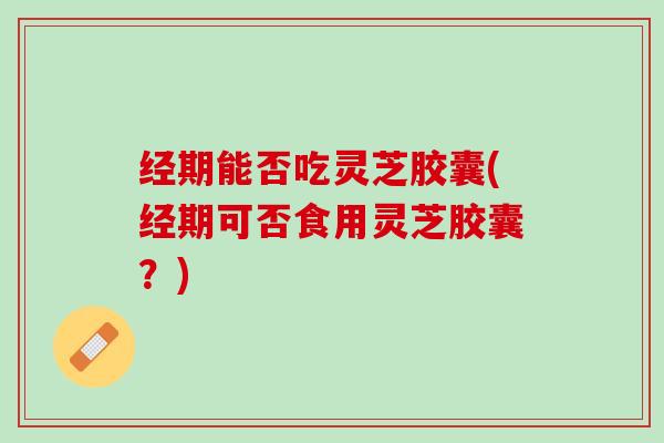 经期能否吃灵芝胶囊(经期可否食用灵芝胶囊？)