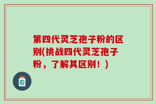 第四代灵芝孢子粉的区别(挑战四代灵芝孢子粉，了解其区别！)