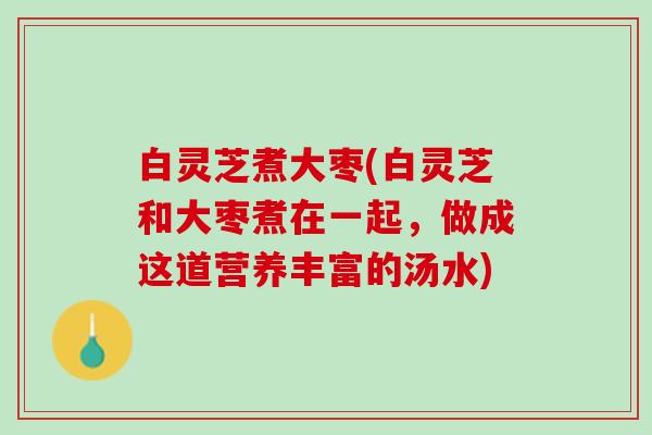 白灵芝煮大枣(白灵芝和大枣煮在一起，做成这道营养丰富的汤水)