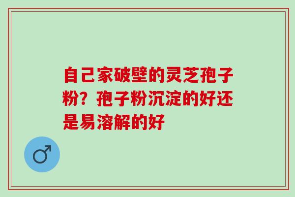 自己家破壁的灵芝孢子粉？孢子粉沉淀的好还是易溶解的好
