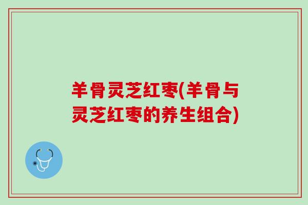 羊骨灵芝红枣(羊骨与灵芝红枣的养生组合)