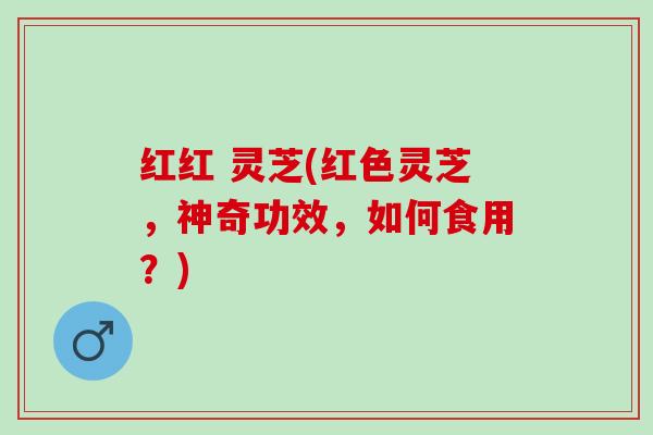 红红 灵芝(红色灵芝，神奇功效，如何食用？)