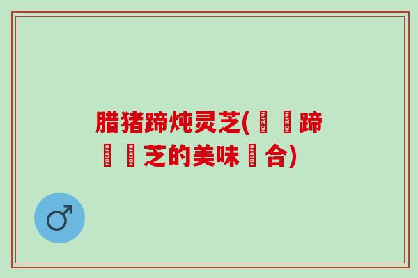 腊猪蹄炖灵芝(燉豬蹄與靈芝的美味組合)