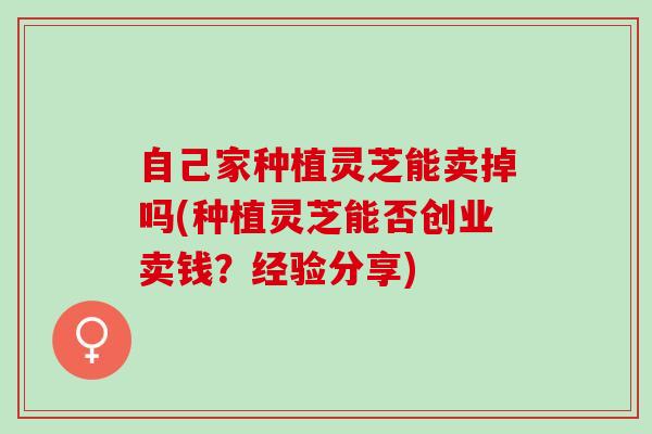 自己家种植灵芝能卖掉吗(种植灵芝能否创业卖钱？经验分享)