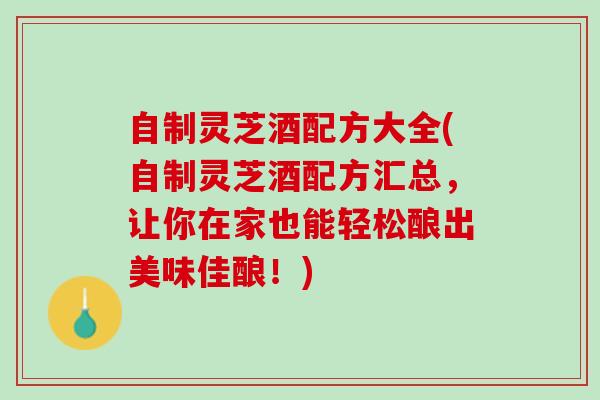 自制灵芝酒配方大全(自制灵芝酒配方汇总，让你在家也能轻松酿出美味佳酿！)