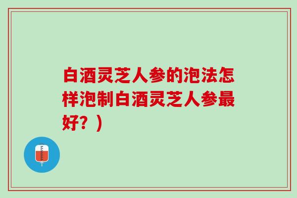 白酒灵芝人参的泡法怎样泡制白酒灵芝人参最好？)