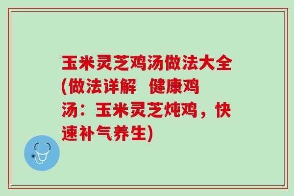 玉米灵芝鸡汤做法大全(做法详解  健康鸡汤：玉米灵芝炖鸡，快速补气养生)