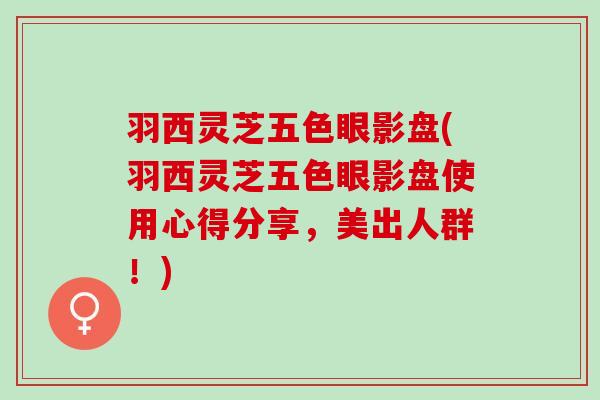羽西灵芝五色眼影盘(羽西灵芝五色眼影盘使用心得分享,美出人群!) 羽西灵芝五色眼影盘(羽西灵芝五色眼影盘使用心得分享,美出人群!)