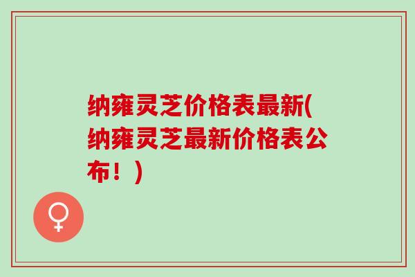 纳雍灵芝价格表最新(纳雍灵芝最新价格表公布！)