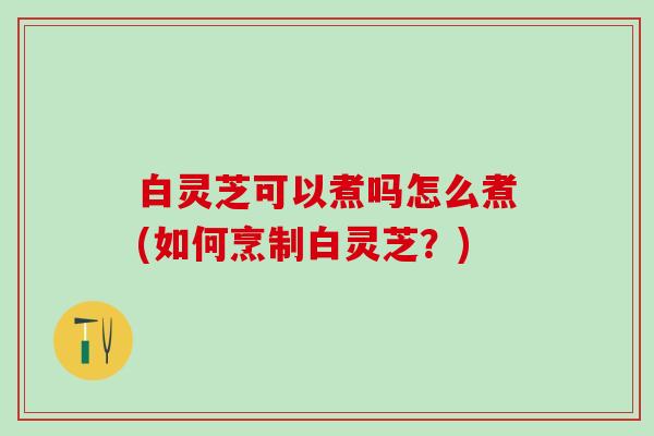 白灵芝可以煮吗怎么煮(如何烹制白灵芝？)