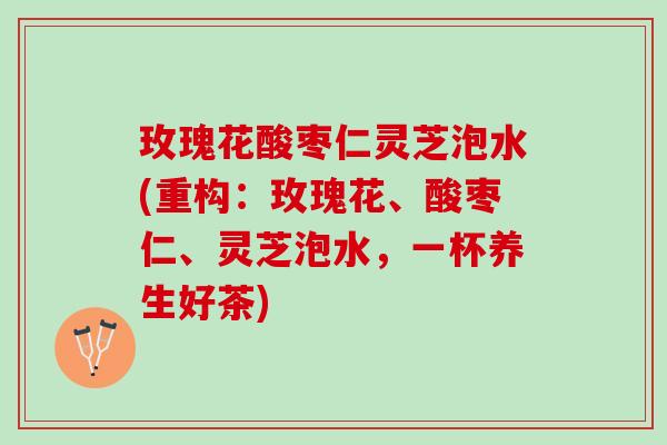 玫瑰花酸枣仁灵芝泡水(重构：玫瑰花、酸枣仁、灵芝泡水，一杯养生好茶)