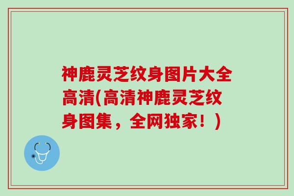 神鹿灵芝纹身图片大全高清(高清神鹿灵芝纹身图集,全网独家!) 神鹿灵芝纹身图片大全高清(高清神鹿灵芝纹身图集,全网独家!)