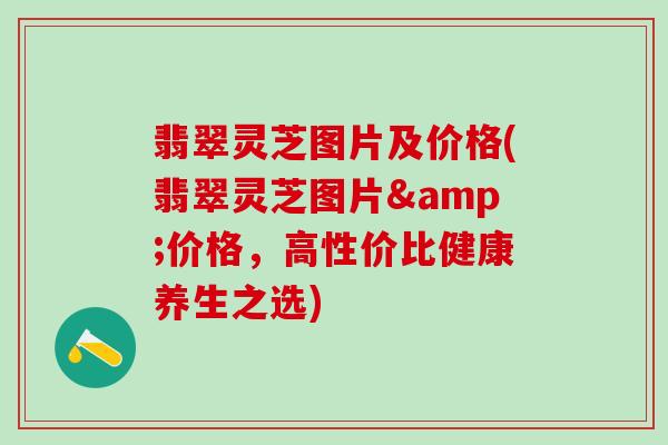翡翠灵芝图片及价格(翡翠灵芝图片&价格，高性价比健康养生之选)