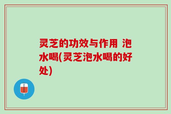 灵芝的功效与作用 泡水喝(灵芝泡水喝的好处)