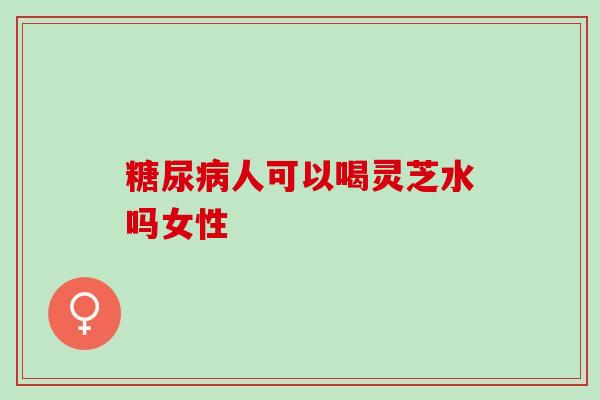 糖尿病人可以喝灵芝水吗女性