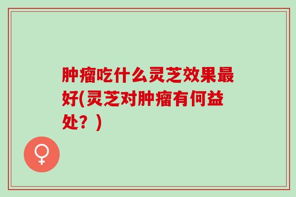 吃什么灵芝效果好(灵芝对有何益处?) 吃什么灵芝效果好(灵芝对有何益处?)