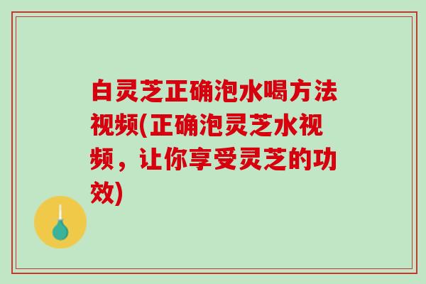 白灵芝正确泡水喝方法视频(正确泡灵芝水视频,让你享受灵芝的功效) 白灵芝正确泡水喝方法视频(正确泡灵芝水视频,让你享受灵芝的功效)