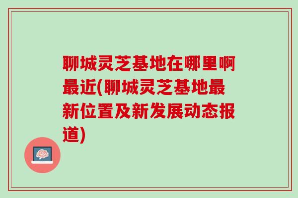 聊城灵芝基地在哪里啊最近(聊城灵芝基地最新位置及新发展动态报道)