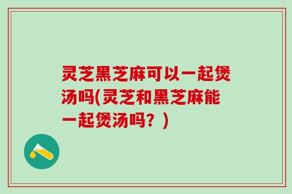 灵芝黑芝麻可以一起煲汤吗(灵芝和黑芝麻能一起煲汤吗?) 灵芝黑芝麻可以一起煲汤吗(灵芝和黑芝麻能一起煲汤吗?)