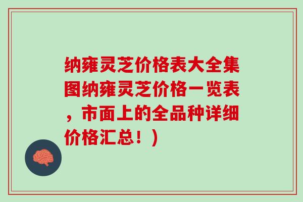纳雍灵芝价格表大全集图纳雍灵芝价格一览表，市面上的全品种详细价格汇总！)