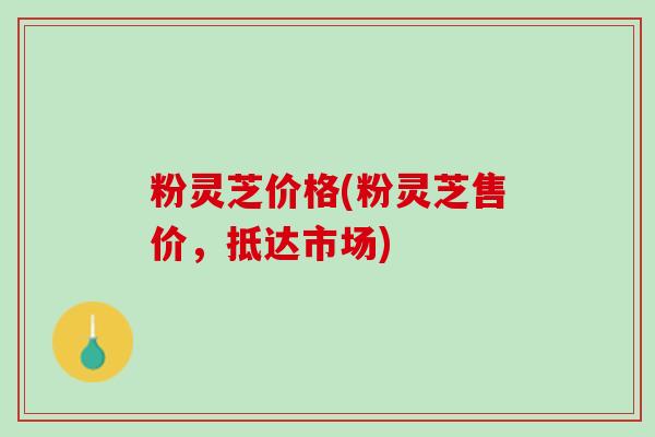 粉灵芝价格(粉灵芝售价，抵达市场)