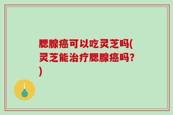 腮腺癌可以吃灵芝吗(灵芝能治疗腮腺癌吗？)