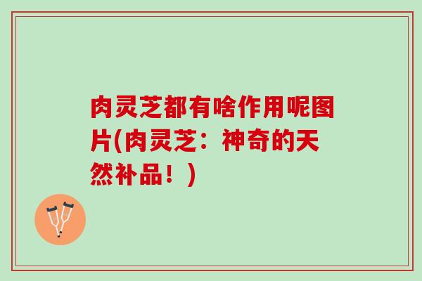 肉灵芝都有啥作用呢图片(肉灵芝：神奇的天然补品！)