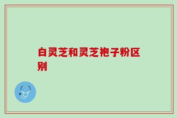 白灵芝和灵芝袍子粉区别 白灵芝和灵芝袍子粉区别