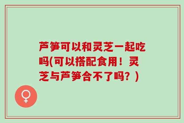 芦笋可以和灵芝一起吃吗(可以搭配食用！灵芝与芦笋合不了吗？)