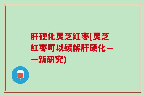 肝硬化灵芝红枣(灵芝红枣可以缓解肝硬化——新研究)