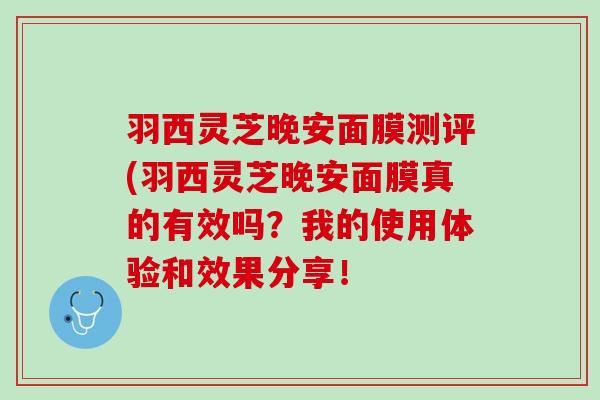 羽西灵芝晚安面膜测评(羽西灵芝晚安面膜真的有效吗？我的使用体验和效果分享！