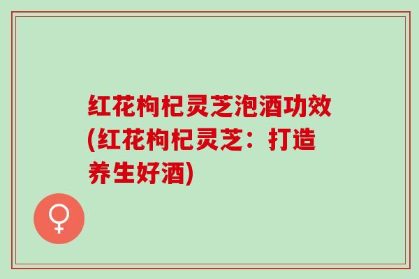 红花枸杞灵芝泡酒功效(红花枸杞灵芝：打造养生好酒)