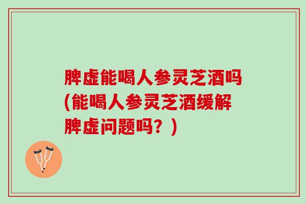 脾虚能喝人参灵芝酒吗(能喝人参灵芝酒缓解脾虚问题吗?) 脾虚能喝人参灵芝酒吗(能喝人参灵芝酒缓解脾虚问题吗?)