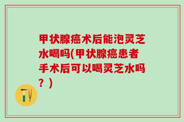 甲状腺癌术后能泡灵芝水喝吗(甲状腺癌患者手术后可以喝灵芝水吗？)