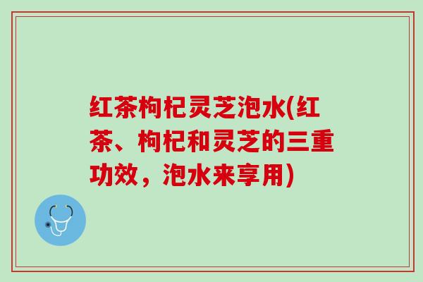 红茶枸杞灵芝泡水(红茶、枸杞和灵芝的三重功效，泡水来享用)
