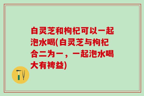 白灵芝和枸杞可以一起泡水喝(白灵芝与枸杞合二为一，一起泡水喝大有裨益)