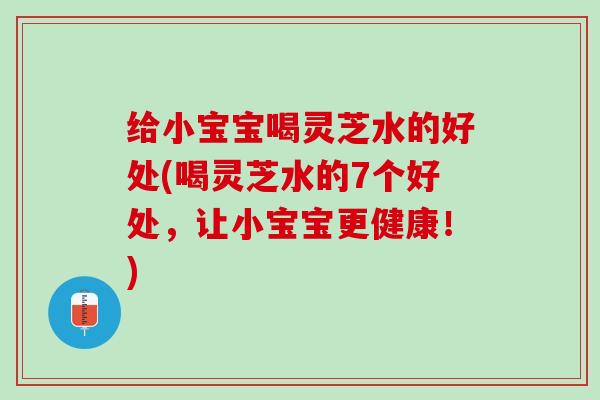 给小宝宝喝灵芝水的好处(喝灵芝水的7个好处，让小宝宝更健康！)