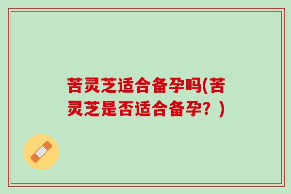 苦灵芝适合备孕吗(苦灵芝是否适合备孕？)