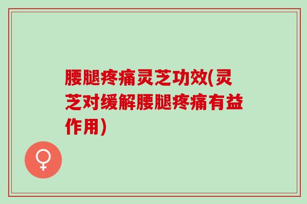 腰腿疼痛灵芝功效(灵芝对缓解腰腿疼痛有益作用)