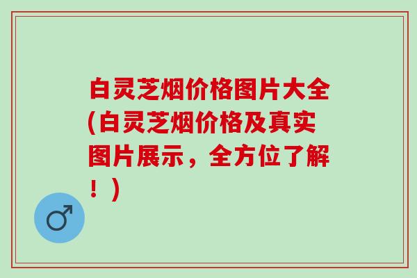 白灵芝烟价格图片大全(白灵芝烟价格及真实图片展示,全方位了解!) 白灵芝烟价格图片大全(白灵芝烟价格及真实图片展示,全方位了解!)