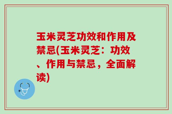 玉米灵芝功效和作用及禁忌(玉米灵芝：功效、作用与禁忌，全面解读)