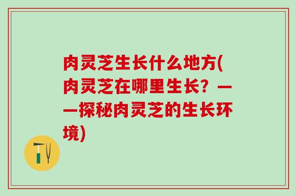 肉灵芝生长什么地方(肉灵芝在哪里生长？——探秘肉灵芝的生长环境)