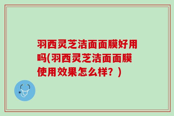 羽西灵芝洁面面膜好用吗(羽西灵芝洁面面膜使用效果怎么样？)
