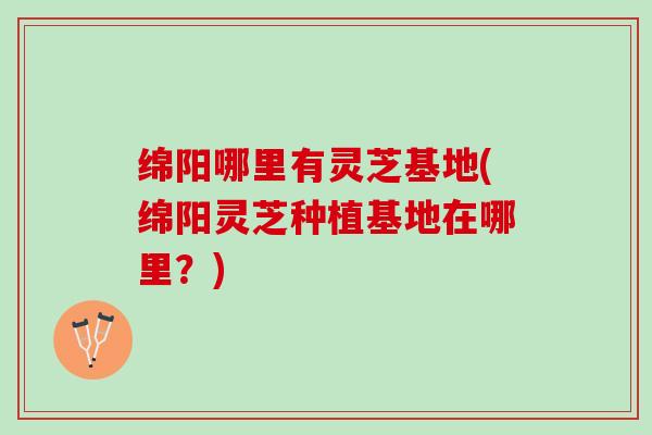绵阳哪里有灵芝基地(绵阳灵芝种植基地在哪里？)