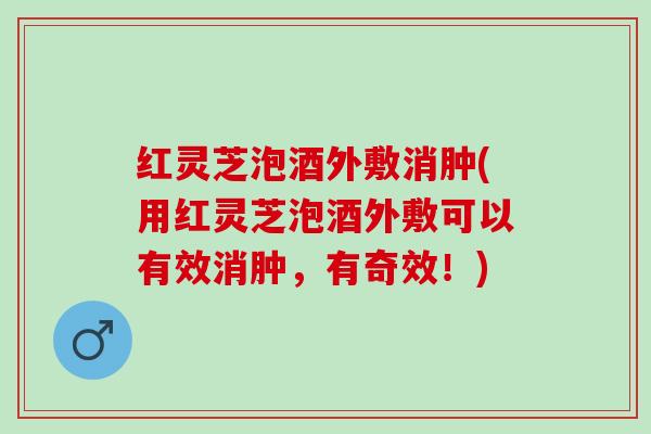 红灵芝泡酒外敷消肿(用红灵芝泡酒外敷可以有效消肿,有奇效!) 红灵芝泡酒外敷消肿(用红灵芝泡酒外敷可以有效消肿,有奇效!)