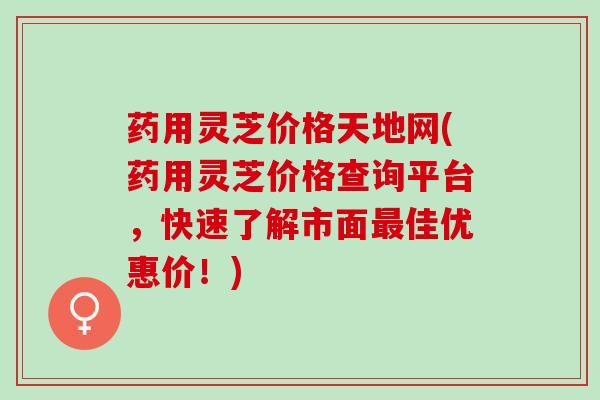 药用灵芝价格天地网(药用灵芝价格查询平台，快速了解市面佳优惠价！)